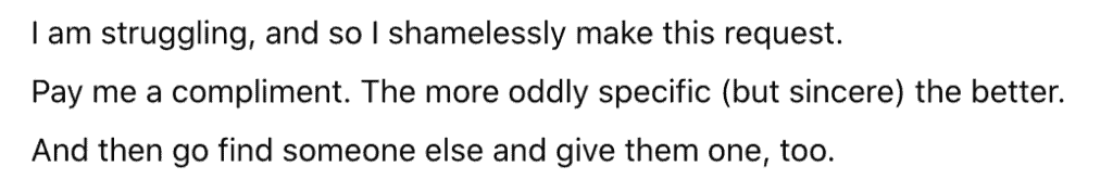 Image is text that reads, "I am struggling, and so I shamelessly make this request. Pay me a compliment. The more oddly specific (but sincere) the better. And then go find someone else and give them one, too."