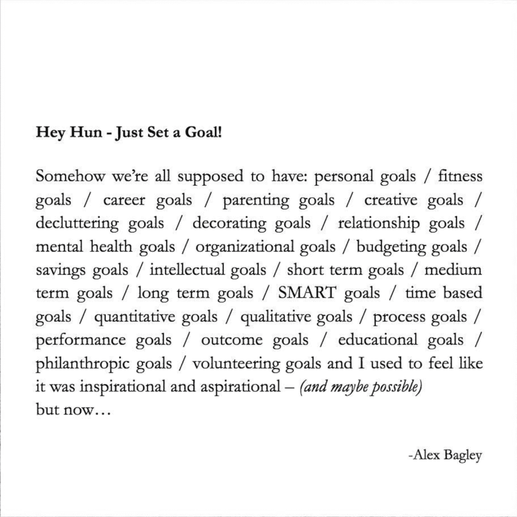 Image is text that reads Hey Hun - Just Set a Goal!

Somehow we’re all supposed to have: personal goals / fitness goals / career goals / parenting goals / creative goals / decluttering goals / decorating goals / relationship goals / mental health goals / organizational goals / budgeting goals / savings goals / intellectual goals / short term goals / medium term goals / long term goals / SMART goals / time based goals / quantitative goals / qualitative goals / process goals / performance goals / outcome goals / educational goals / philanthropic goals / volunteering goals and I used to feel like it was inspirational and aspirational — (and maybe possible) but now…