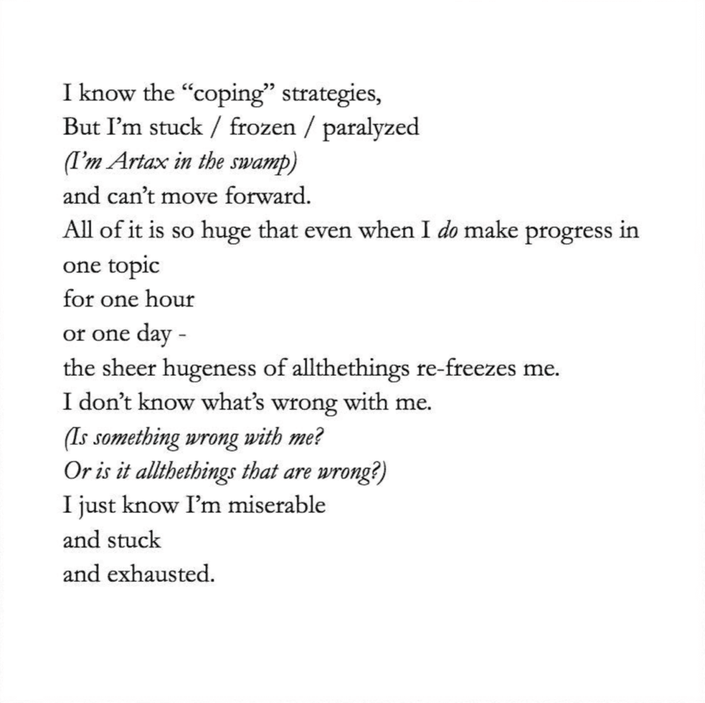 Image is text that reads
I know the “coping” strategies,
But I’m stuck / frozen / paralyzed
(I’m Artax in the swamp)
and can’t move forward.
All of it is so huge that een when I do make progres in 
one topic
for one hour
or one day - 
the sheer hugeness of allthethings re-freezes me.
I don’t know what’s wrong with me.
(Is something wrong with me? 
Or is it allthethings that are wrong?)
I just know I’m miserable
and stuck
and exhausted.